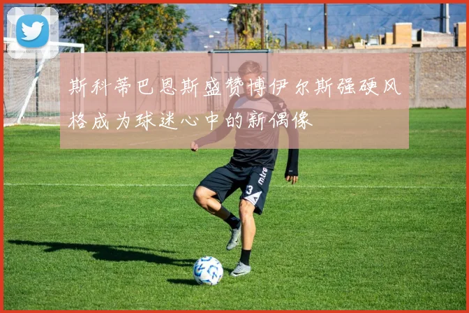 斯科蒂巴恩斯盛赞博伊尔斯强硬风格成为球迷心中的新偶像