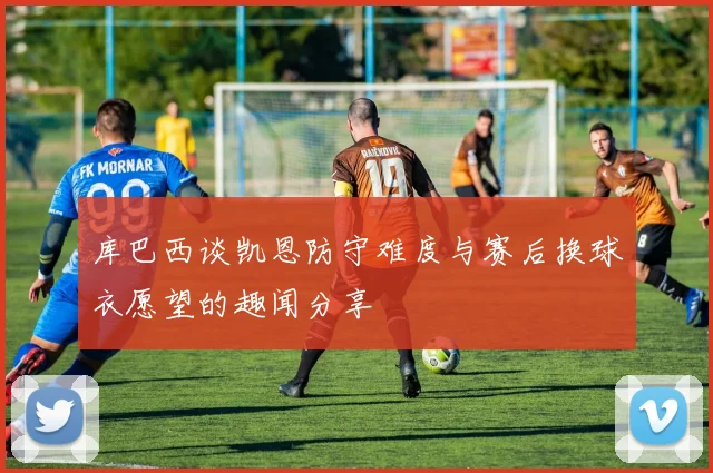 库巴西谈凯恩防守难度与赛后换球衣愿望的趣闻分享