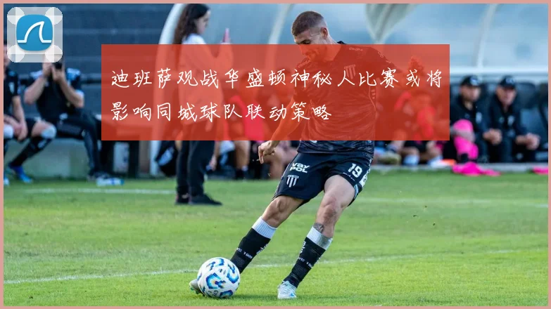 迪班萨观战华盛顿神秘人比赛或将影响同城球队联动策略