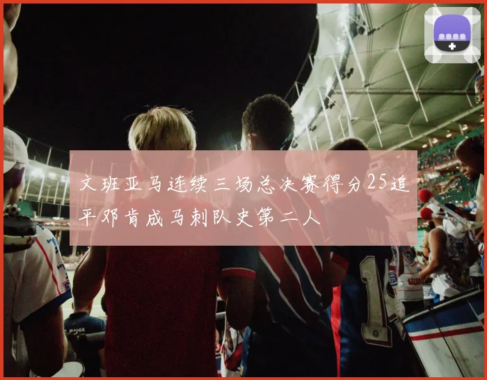 文班亚马连续三场总决赛得分25追平邓肯成马刺队史第二人