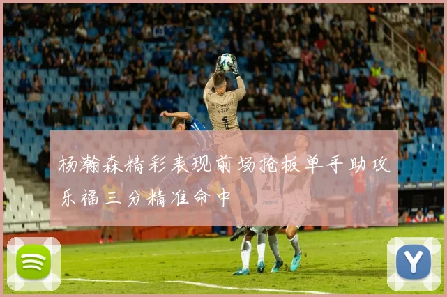 杨瀚森精彩表现前场抢板单手助攻乐福三分精准命中
