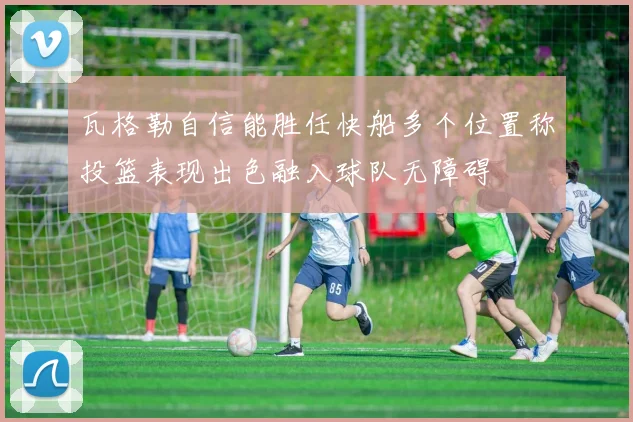 瓦格勒自信能胜任快船多个位置称投篮表现出色融入球队无障碍