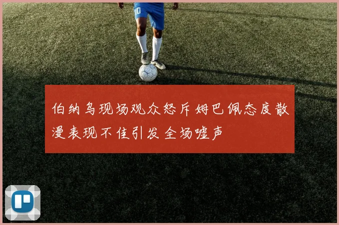 伯纳乌现场观众怒斥姆巴佩态度散漫表现不佳引发全场嘘声