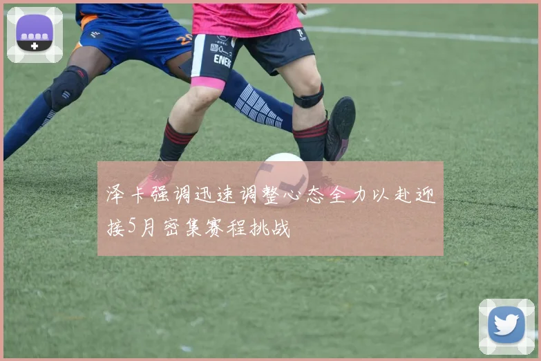 泽卡强调迅速调整心态全力以赴迎接5月密集赛程挑战