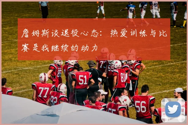 詹姆斯谈退役心态：热爱训练与比赛是我继续的动力