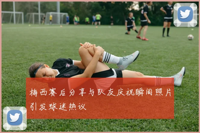 梅西赛后分享与队友庆祝瞬间照片引发球迷热议