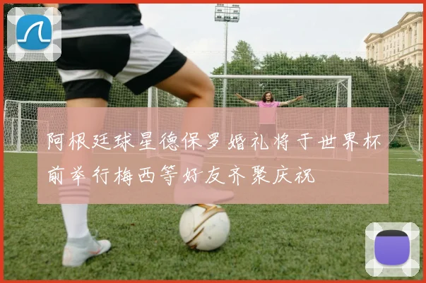 阿根廷球星德保罗婚礼将于世界杯前举行梅西等好友齐聚庆祝