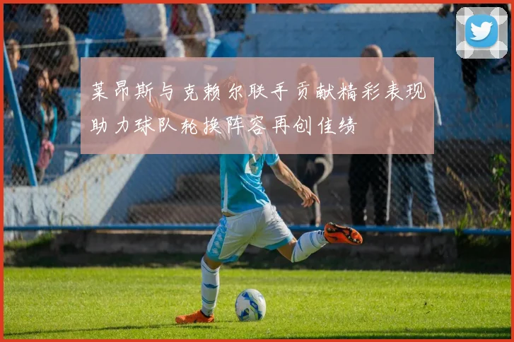 莱昂斯与克赖尔联手贡献精彩表现助力球队轮换阵容再创佳绩