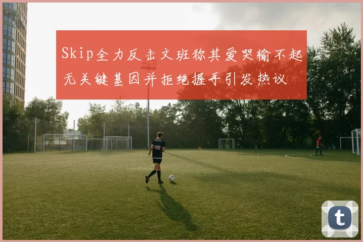 Skip全力反击文班称其爱哭输不起无关键基因并拒绝握手引发热议