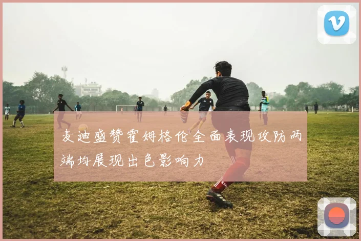 麦迪盛赞霍姆格伦全面表现攻防两端均展现出色影响力