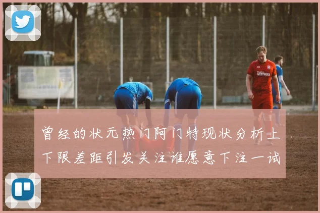 曾经的状元热门阿门特现状分析上下限差距引发关注谁愿意下注一试身手
