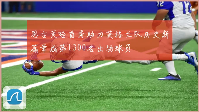 恩古莫哈首秀助力英格兰队历史新篇章成第1300名出场球员