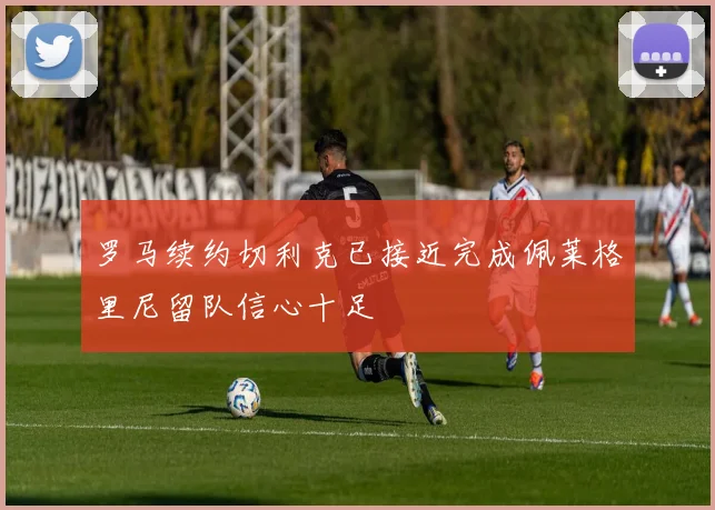 罗马续约切利克已接近完成佩莱格里尼留队信心十足