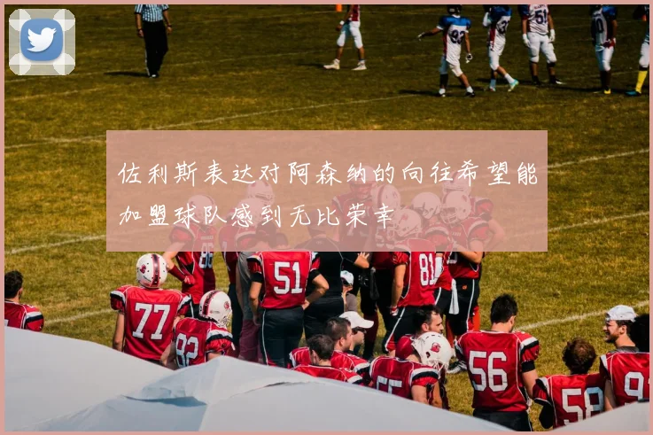 佐利斯表达对阿森纳的向往希望能加盟球队感到无比荣幸