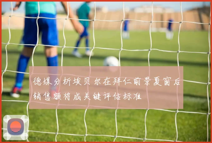 德媒分析埃贝尔在拜仁前景夏窗后销售额将成关键评估标准