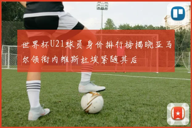 世界杯U21球员身价排行榜揭晓亚马尔领衔内维斯杜埃紧随其后