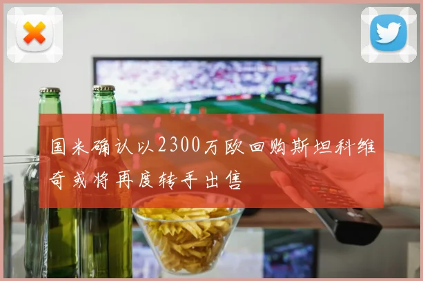 国米确认以2300万欧回购斯坦科维奇或将再度转手出售