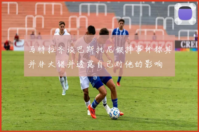 马特拉齐谈巴斯托尼假摔事件称其并非大错并透露自己对他的影响