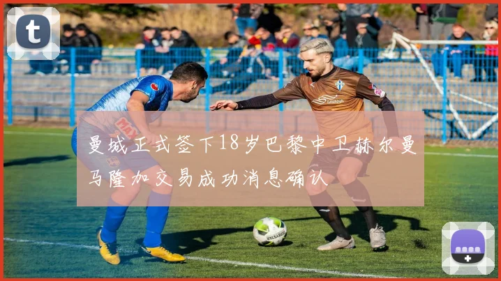 曼城正式签下18岁巴黎中卫赫尔曼马隆加交易成功消息确认
