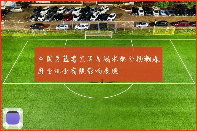 中国男篮需空间与战术配合杨瀚森磨合机会有限影响表现