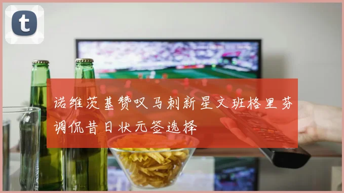 诺维茨基赞叹马刺新星文班格里芬调侃昔日状元签选择